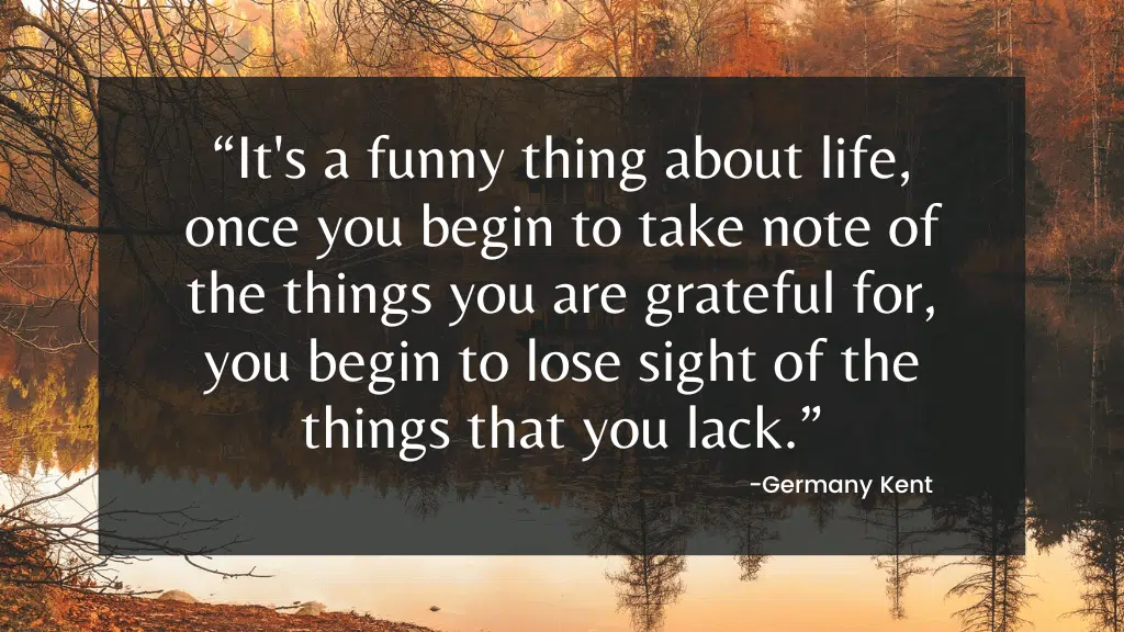 “It's a funny thing about life, once you begin to take note of the things you are grateful for, you begin to lose sight of things you lack.”